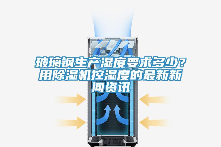 玻璃鋼生產濕度要求多少？用除濕機控濕度的最新新聞資訊